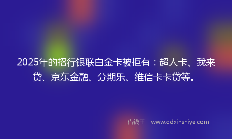 2025年的招行银联白金卡被拒有：超人卡、我来贷、京东金融、分期乐、维信卡卡贷等。