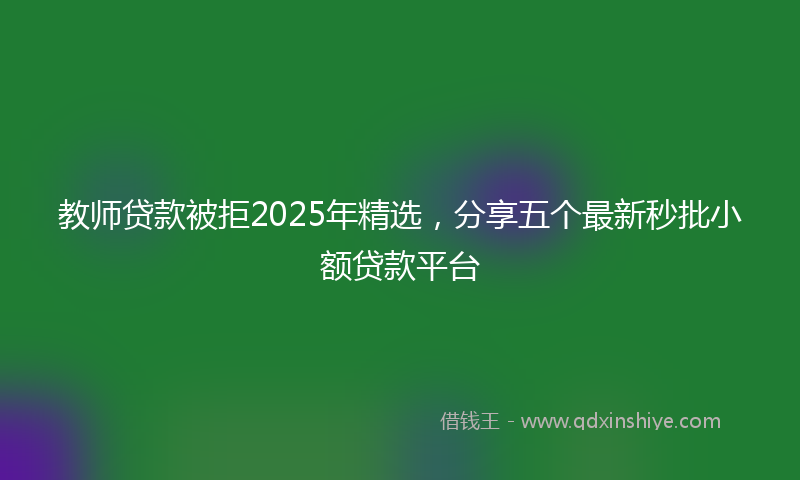 教师贷款被拒2025年精选，分享五个最新秒批小额贷款平台