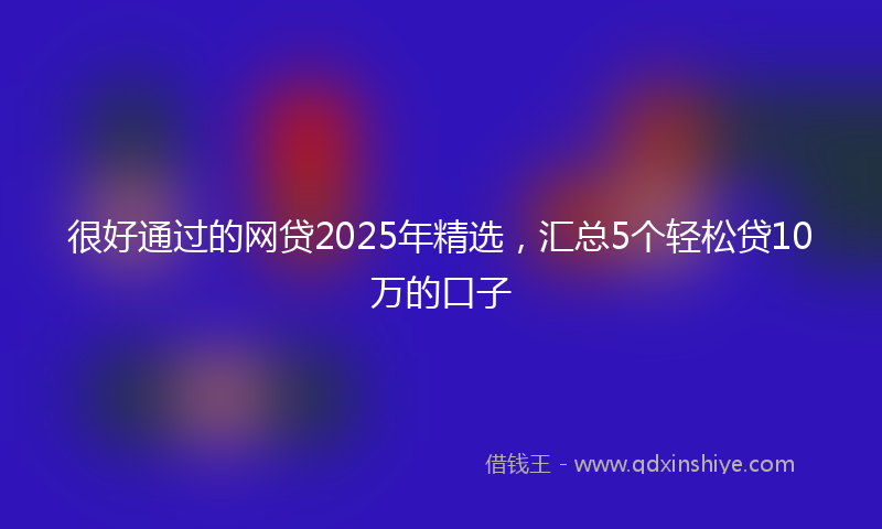很好通过的网贷2025年精选，汇总5个轻松贷10万的口子