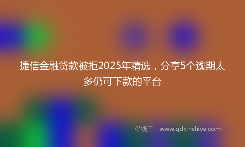 捷信金融贷款被拒2025年精选，分享5个逾期太多仍可下款的平台