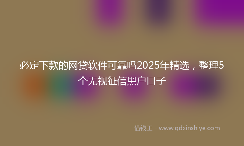 必定下款的网贷软件可靠吗2025年精选，整理5个无视征信黑户口子