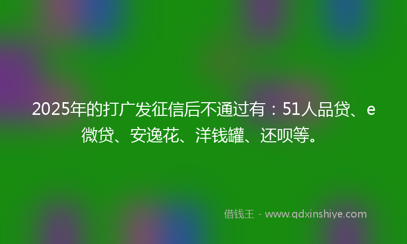 2025年的打广发征信后不通过有：51人品贷、e微贷、安逸花、洋钱罐、还呗等。
