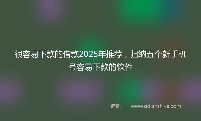 很容易下款的借款2025年推荐，归纳五个新手机号容易下款的软件