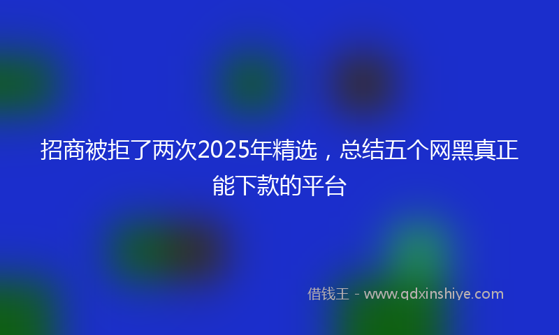 招商被拒了两次2025年精选，总结五个网黑真正能下款的平台