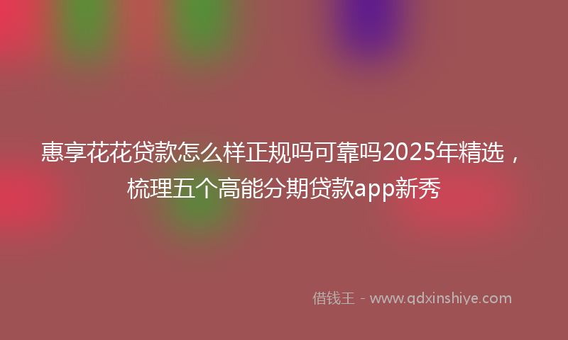 惠享花花贷款怎么样正规吗可靠吗2025年精选，梳理五个高能分期贷款app新秀