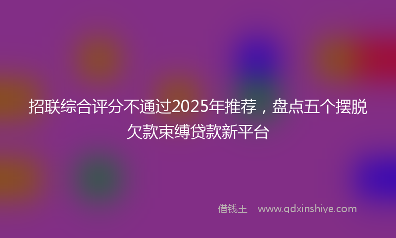 招联综合评分不通过2025年推荐，盘点五个摆脱欠款束缚贷款新平台