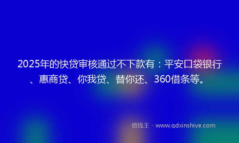 2025年的快贷审核通过不下款有：平安口袋银行、惠商贷、你我贷、替你还、360借条等。