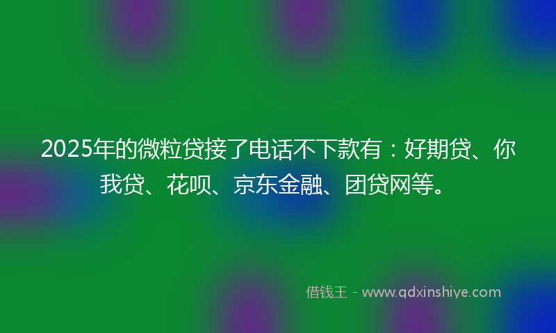 2025年的微粒贷接了电话不下款有：好期贷、你我贷、花呗、京东金融、团贷网等。