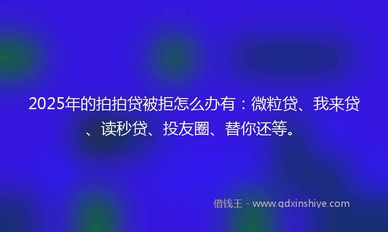 2025年的拍拍贷被拒怎么办有：微粒贷、我来贷、读秒贷、投友圈、替你还等。