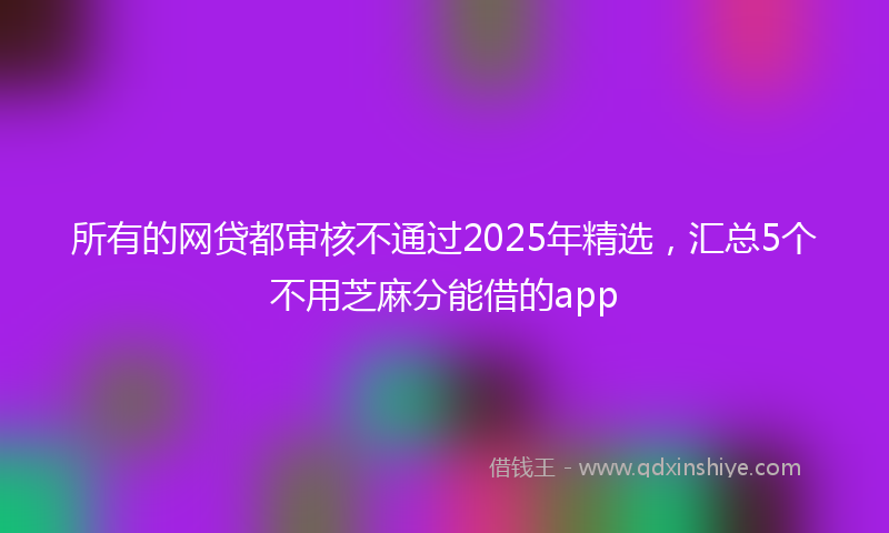 所有的网贷都审核不通过2025年精选，汇总5个不用芝麻分能借的app
