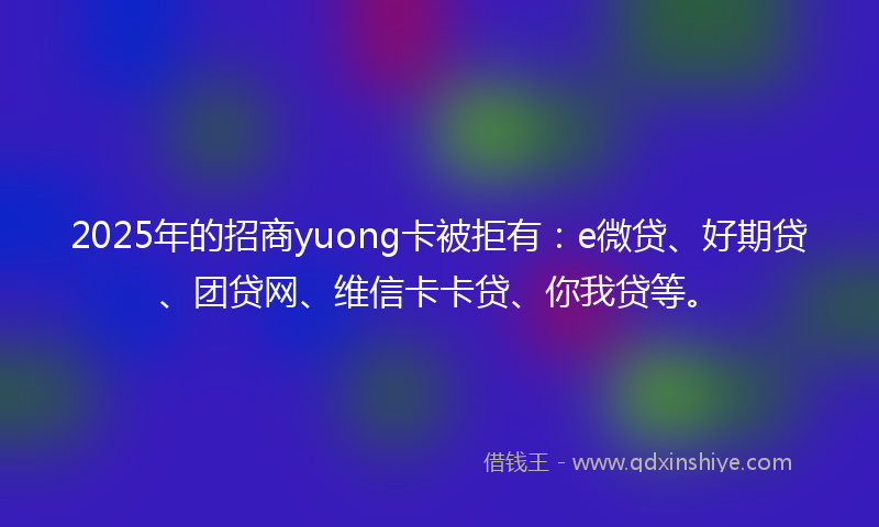 2025年的招商yuong卡被拒有：e微贷、好期贷、团贷网、维信卡卡贷、你我贷等。