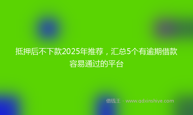 抵押后不下款2025年推荐，汇总5个有逾期借款容易通过的平台