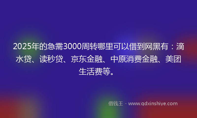 2025年的急需3000周转哪里可以借到网黑有：滴水贷、读秒贷、京东金融、中原消费金融、美团生活费等。