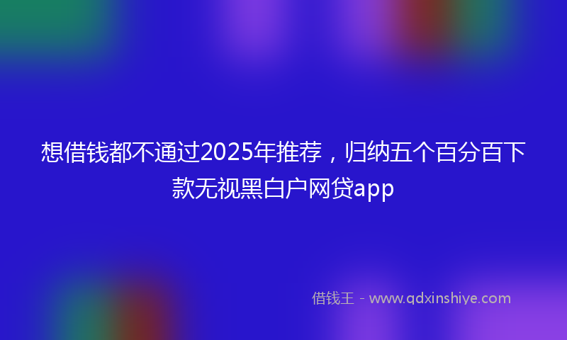 想借钱都不通过2025年推荐，归纳五个百分百下款无视黑白户网贷app
