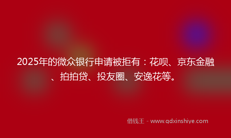 2025年的微众银行申请被拒有：花呗、京东金融、拍拍贷、投友圈、安逸花等。