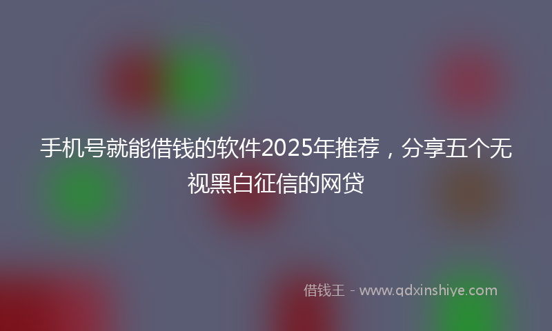 手机号就能借钱的软件2025年推荐，分享五个无视黑白征信的网贷