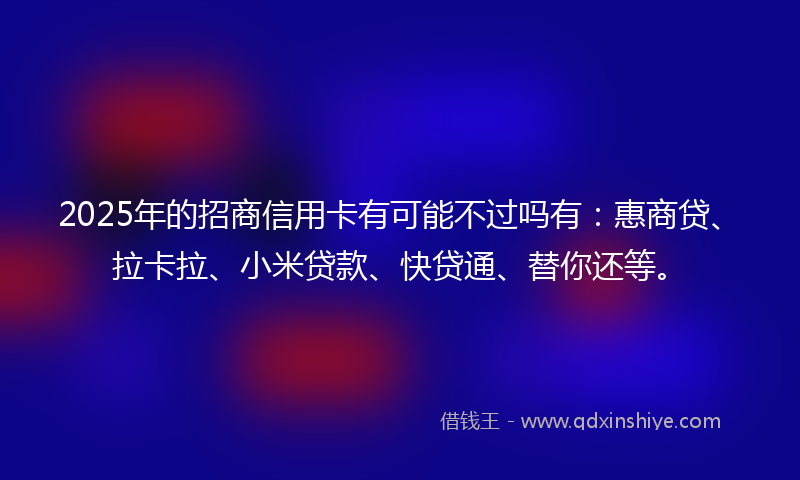 2025年的招商信用卡有可能不过吗有：惠商贷、拉卡拉、小米贷款、快贷通、替你还等。
