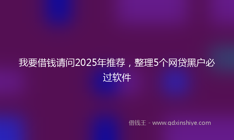 我要借钱请问2025年推荐，整理5个网贷黑户必过软件