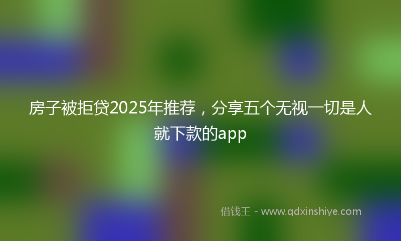 房子被拒贷2025年推荐，分享五个无视一切是人就下款的app