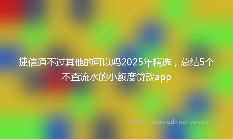捷信通不过其他的可以吗2025年精选，总结5个不查流水的小额度贷款app