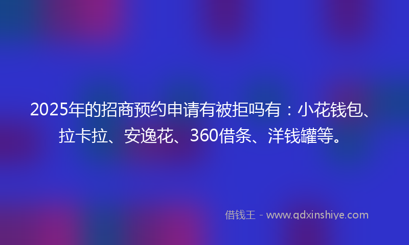 2025年的招商预约申请有被拒吗有：小花钱包、拉卡拉、安逸花、360借条、洋钱罐等。