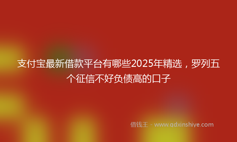 支付宝最新借款平台有哪些2025年精选，罗列五个征信不好负债高的口子