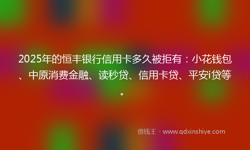 2025年的恒丰银行信用卡多久被拒有：小花钱包、中原消费金融、读秒贷、信用卡贷、平安i贷等。
