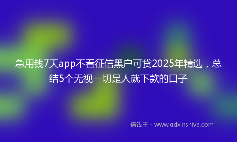 急用钱7天app不看征信黑户可贷2025年精选，总结5个无视一切是人就下款的口子