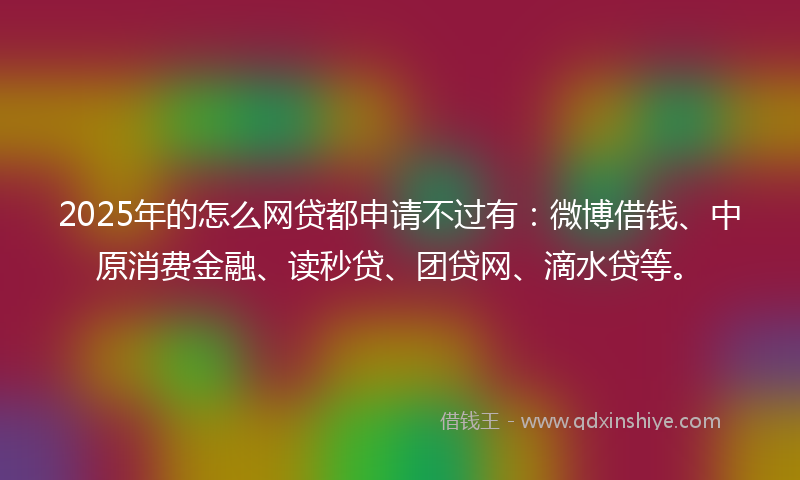 2025年的怎么网贷都申请不过有：微博借钱、中原消费金融、读秒贷、团贷网、滴水贷等。