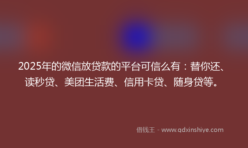 2025年的微信放贷款的平台可信么有：替你还、读秒贷、美团生活费、信用卡贷、随身贷等。