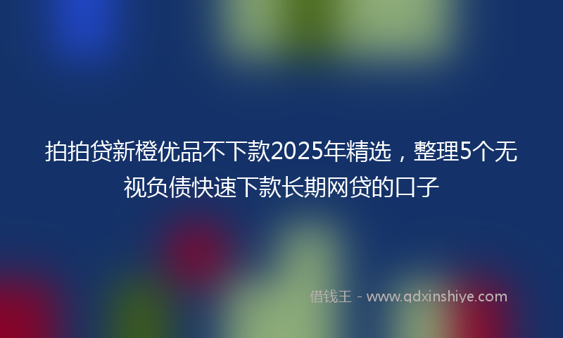 拍拍贷新橙优品不下款2025年精选，整理5个无视负债快速下款长期网贷的口子