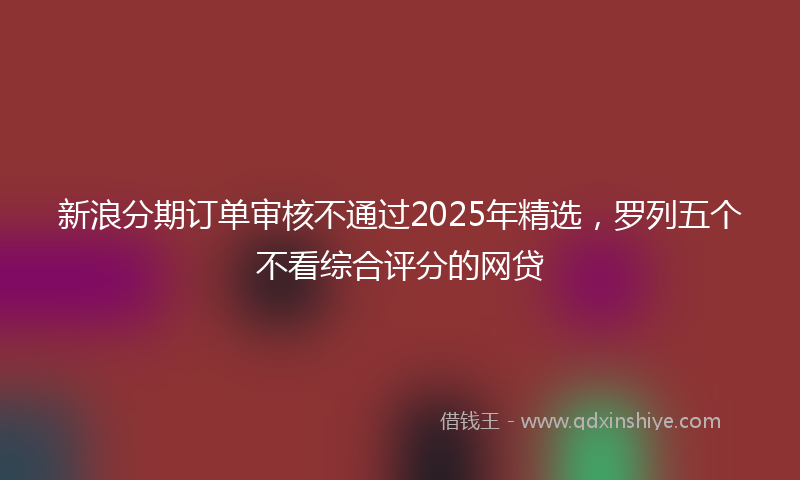新浪分期订单审核不通过2025年精选，罗列五个不看综合评分的网贷
