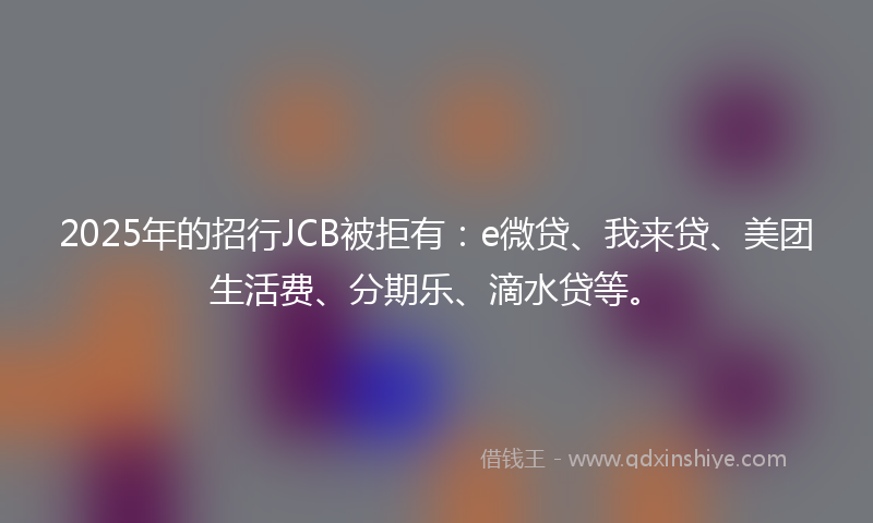 2025年的招行JCB被拒有：e微贷、我来贷、美团生活费、分期乐、滴水贷等。