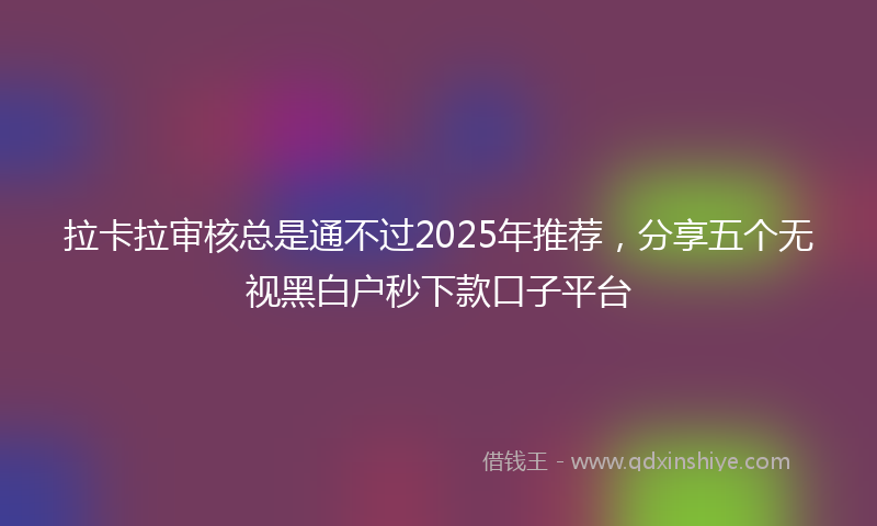 拉卡拉审核总是通不过2025年推荐，分享五个无视黑白户秒下款口子平台