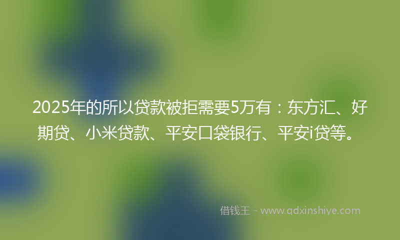 2025年的所以贷款被拒需要5万有：东方汇、好期贷、小米贷款、平安口袋银行、平安i贷等。