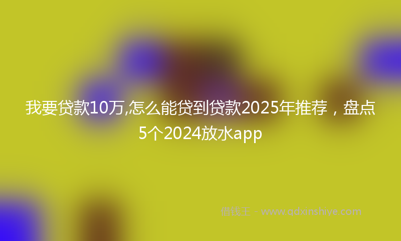 我要贷款10万,怎么能贷到贷款2025年推荐，盘点5个2024放水app