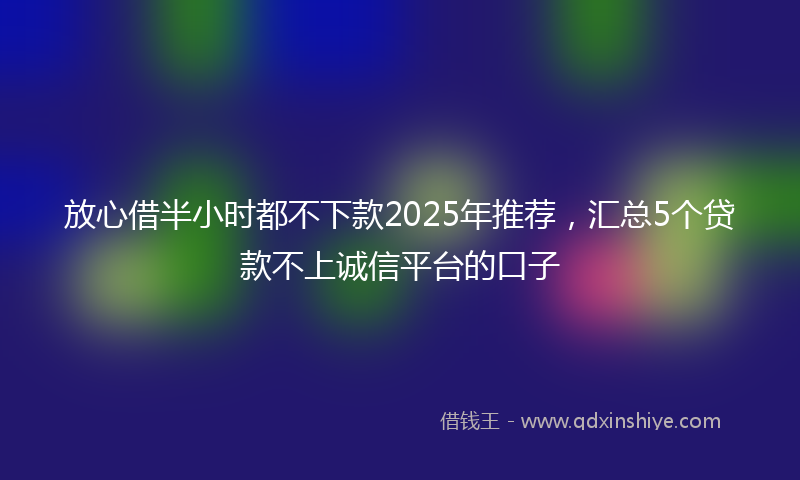 放心借半小时都不下款2025年推荐，汇总5个贷款不上诚信平台的口子