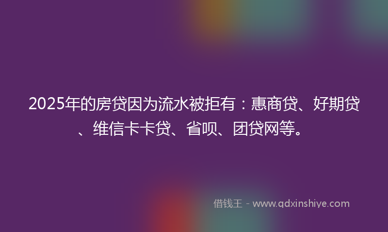 2025年的房贷因为流水被拒有：惠商贷、好期贷、维信卡卡贷、省呗、团贷网等。