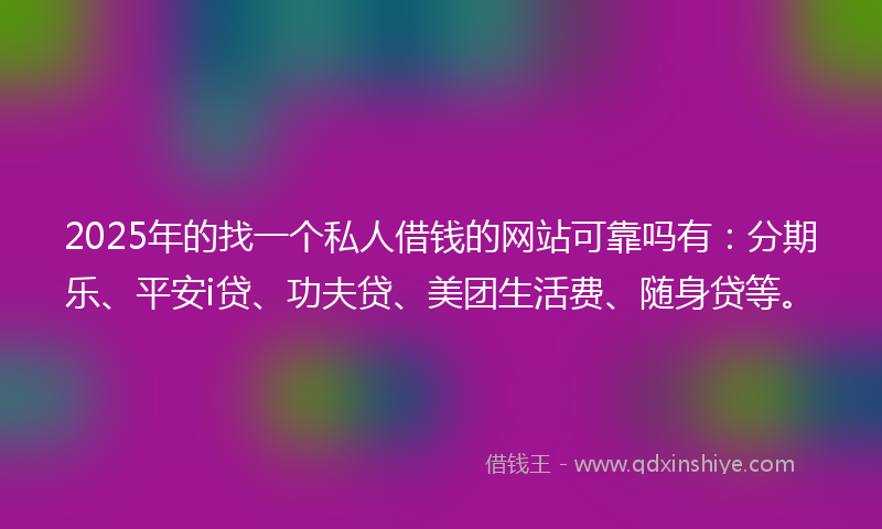 2025年的找一个私人借钱的网站可靠吗有：分期乐、平安i贷、功夫贷、美团生活费、随身贷等。