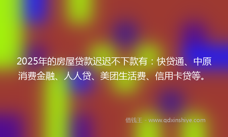 2025年的房屋贷款迟迟不下款有：快贷通、中原消费金融、人人贷、美团生活费、信用卡贷等。