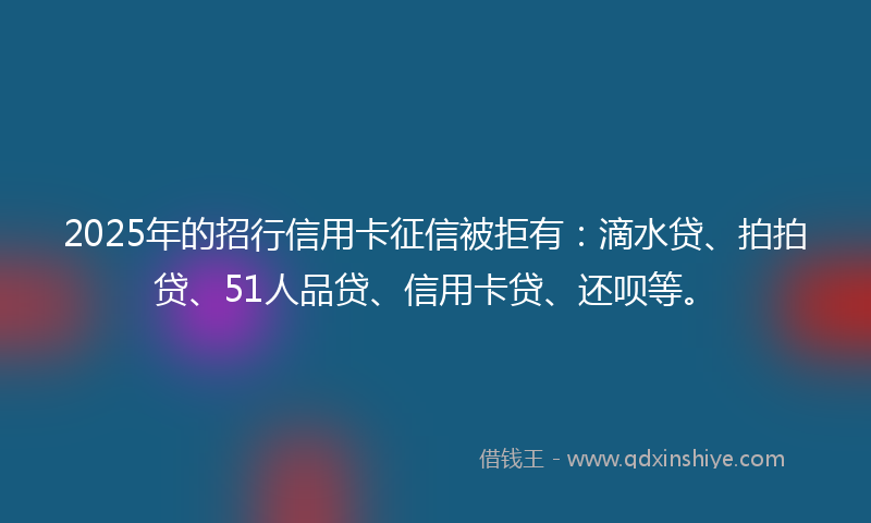 2025年的招行信用卡征信被拒有：滴水贷、拍拍贷、51人品贷、信用卡贷、还呗等。