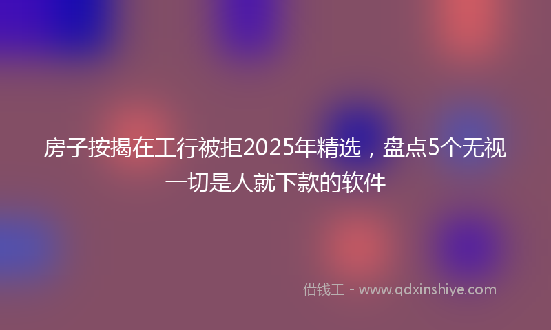 房子按揭在工行被拒2025年精选，盘点5个无视一切是人就下款的软件