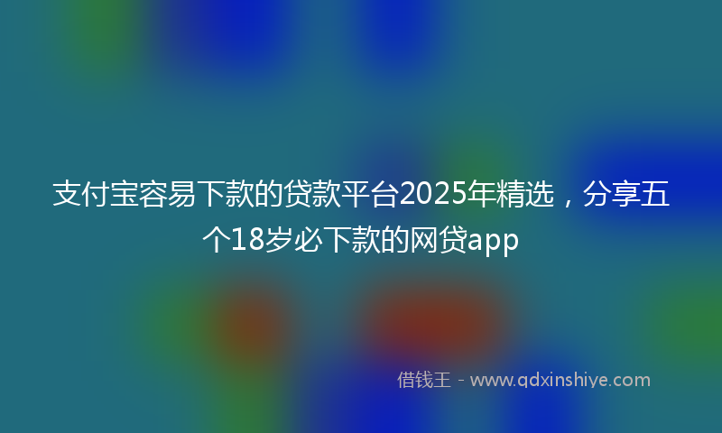 支付宝容易下款的贷款平台2025年精选，分享五个18岁必下款的网贷app
