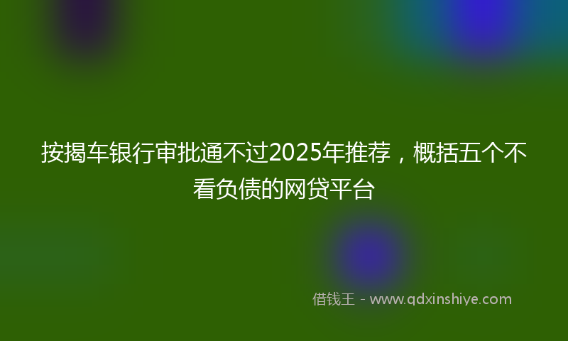 按揭车银行审批通不过2025年推荐，概括五个不看负债的网贷平台