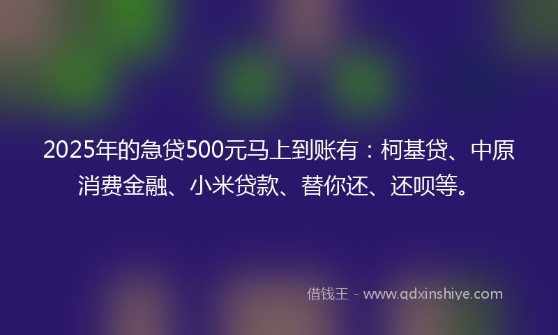 2025年的急贷500元马上到账有：柯基贷、中原消费金融、小米贷款、替你还、还呗等。