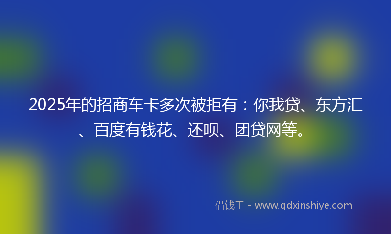 2025年的招商车卡多次被拒有：你我贷、东方汇、百度有钱花、还呗、团贷网等。