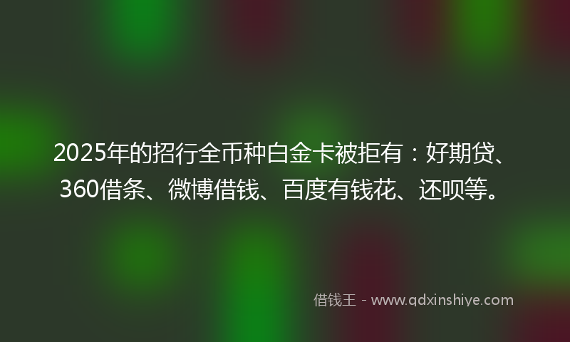 2025年的招行全币种白金卡被拒有：好期贷、360借条、微博借钱、百度有钱花、还呗等。