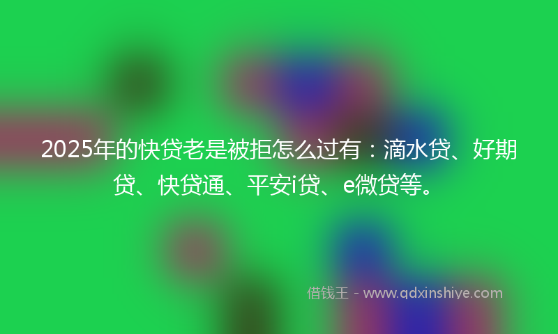 2025年的快贷老是被拒怎么过有：滴水贷、好期贷、快贷通、平安i贷、e微贷等。