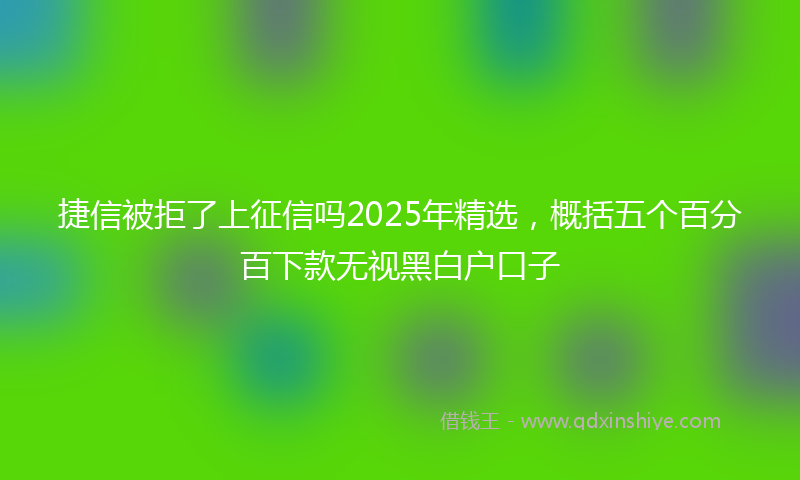 捷信被拒了上征信吗2025年精选，概括五个百分百下款无视黑白户口子