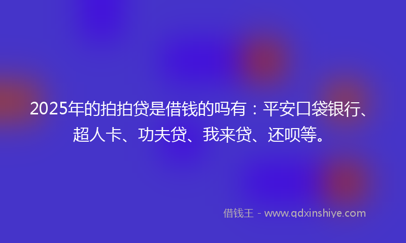 2025年的拍拍贷是借钱的吗有：平安口袋银行、超人卡、功夫贷、我来贷、还呗等。